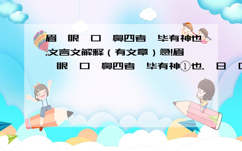 眉、眼、口、鼻四者,毕有神也.文言文解释（有文章）急!眉、眼、口、鼻四者,毕有神①也.一日,口为鼻曰：“尔何能,而位居吾上?”鼻曰：“吾能别香臭然后子可食故吾位居汝上.”鼻为眼曰