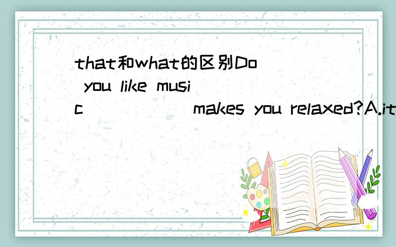 that和what的区别Do you like music______makes you relaxed?A.it B.what c.who.Dthat越学越糊涂了.请问,这属于只能用that的哪一种情况吗?