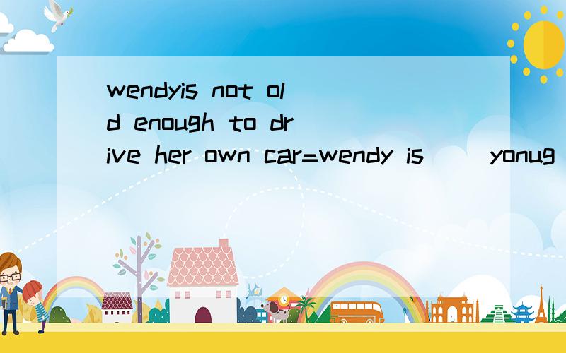 wendyis not old enough to drive her own car=wendy is __yonug __she can't drive her own car