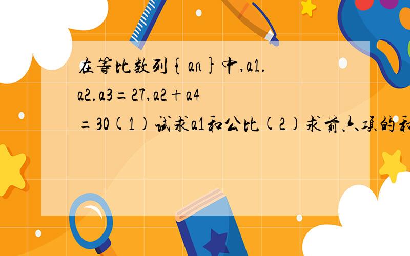 在等比数列{an}中,a1.a2.a3=27,a2+a4=30(1)试求a1和公比(2)求前六项的和s6