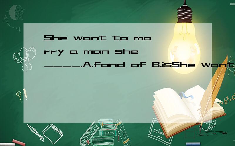 She want to marry a man she ____.A.fond of B.isShe want to marry a man she ____.A.fond ofB.is fond ofC.is fond toD.fond in请详解A,B两项,