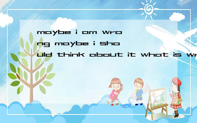 maybe i am wrong maybe i should think about it what is wrong with me?这一句短语对我来说非常重要,希望大家可以给出一个相对来说比较权威,真实的答案.小弟在这里,这一句短语对我来说非常重要，希望大家