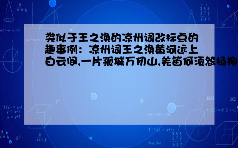 类似于王之涣的凉州词改标点的趣事例：凉州词王之涣黄河远上白云间,一片孤城万仞山,羌笛何须怨杨柳,春风不度玉门关.黄河远上,白云一片,孤城万仞山,羌笛何须怨,杨柳春风,不度玉门关.