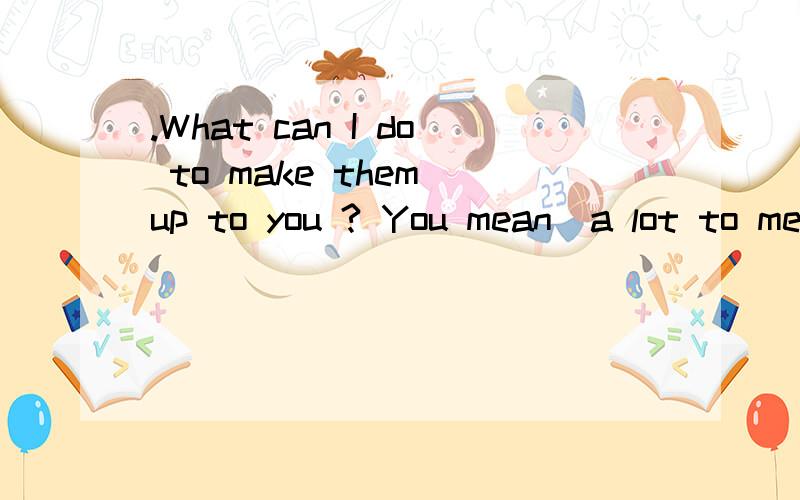 .What can I do to make them up to you ? You mean  a lot to me in my life翻译中文意思是什么?也可能是.What can I do to make that up to you ? You mean  a lot to me in my life紧急拜托