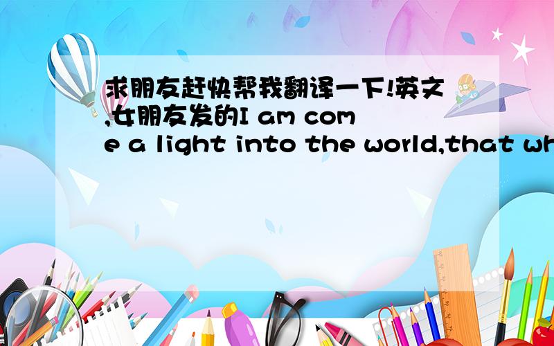 求朋友赶快帮我翻译一下!英文,女朋友发的I am come a light into the world,that whosoevor believeth on Me should not abide in datkness.(John12.46) He was in the world and the world knew Him not.(john1.10)什么意思啊呵呵!!让你们