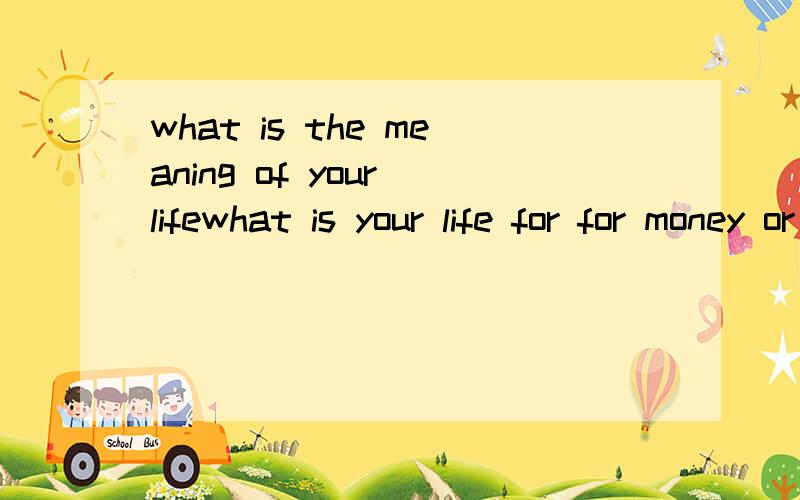 what is the meaning of your lifewhat is your life for for money or for girl or for the person you love for pristige or for knowledge please help me