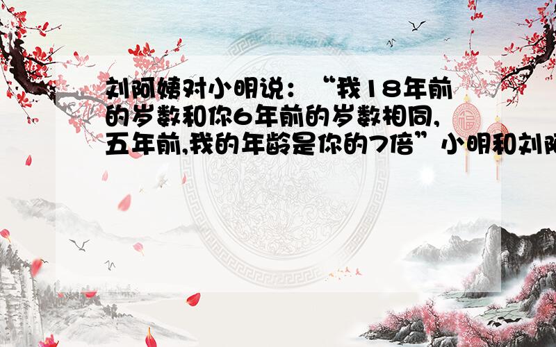 刘阿姨对小明说：“我18年前的岁数和你6年前的岁数相同,五年前,我的年龄是你的7倍”小明和刘阿姨今年各多少岁?