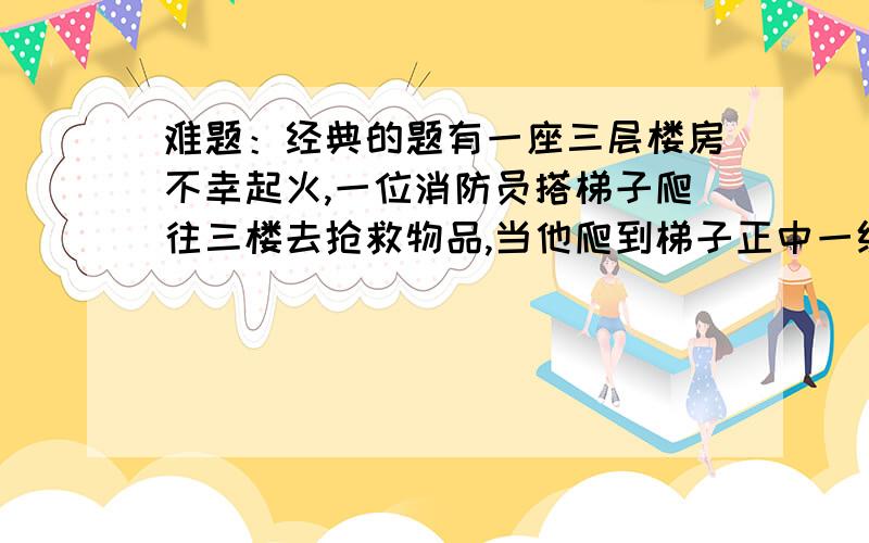 难题：经典的题有一座三层楼房不幸起火,一位消防员搭梯子爬往三楼去抢救物品,当他爬到梯子正中一级时,二楼窗口喷出火来,他往下退了3级,等到火过去了,他有向上爬了7级,这时屋顶有两块