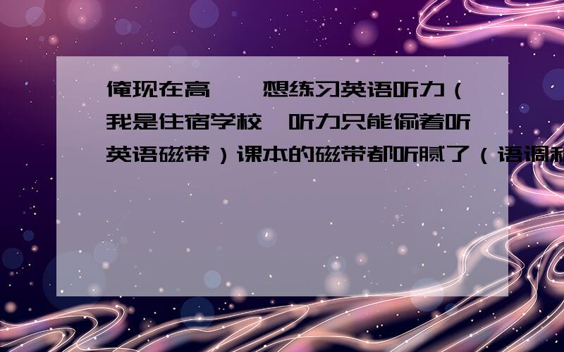 俺现在高一,想练习英语听力（我是住宿学校,听力只能偷着听英语磁带）课本的磁带都听腻了（语调和内容都无聊得要死）,大家能给我推荐一个练习听力的磁带吗?我看了看那 VOA……生词太