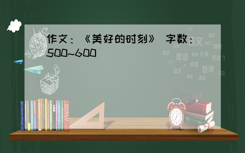 作文：《美好的时刻》 字数：500~600