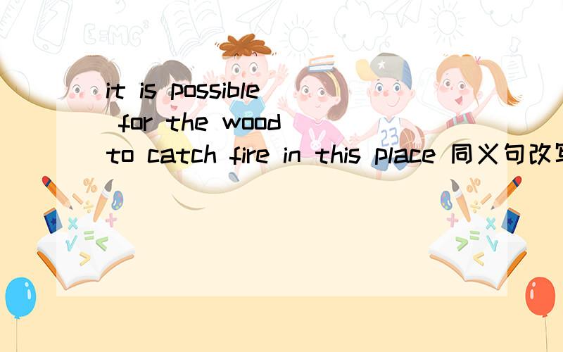 it is possible for the wood to catch fire in this place 同义句改写wood什么什么fire in the piace