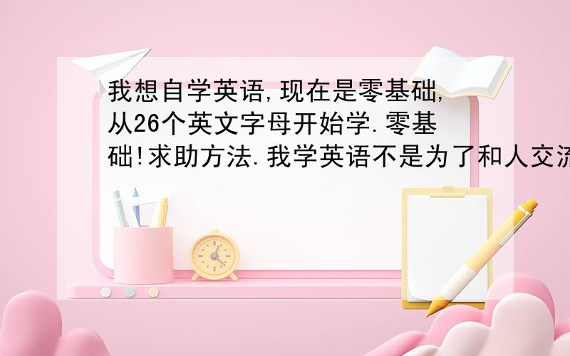 我想自学英语,现在是零基础,从26个英文字母开始学.零基础!求助方法.我学英语不是为了和人交流什么的,也不是为了工作,自己能写一些日记啊作文啊什么的就行. 重要的就是拿出来一本英文