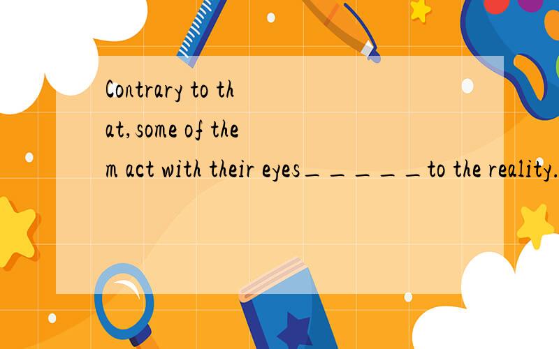 Contrary to that,some of them act with their eyes_____to the reality.A.closing B.closed C.to see