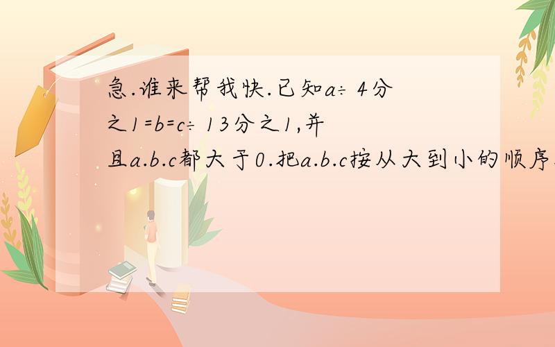 急.谁来帮我快.已知a÷4分之1=b=c÷13分之1,并且a.b.c都大于0.把a.b.c按从大到小的顺序排列.