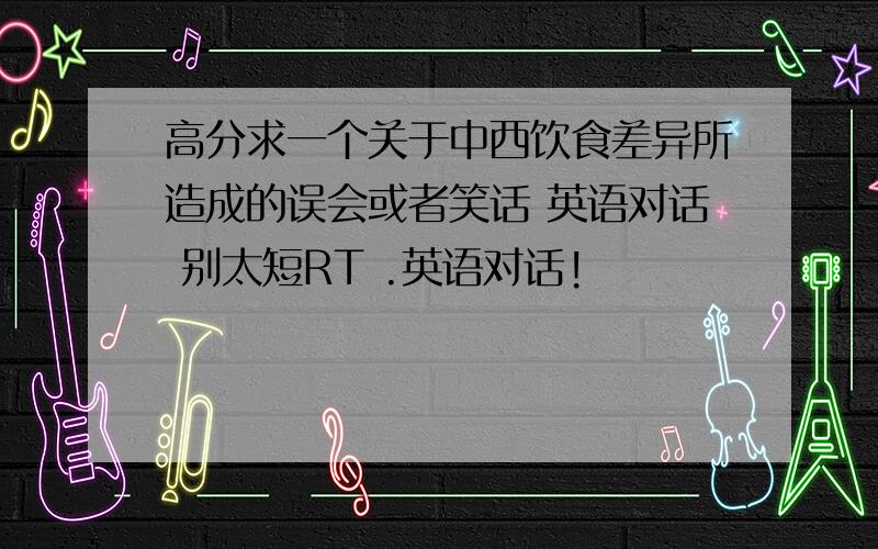 高分求一个关于中西饮食差异所造成的误会或者笑话 英语对话 别太短RT .英语对话!