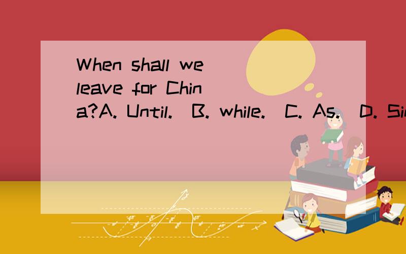 When shall we leave for China?A. Until.  B. while.  C. As.  D. Since求解析.We won't