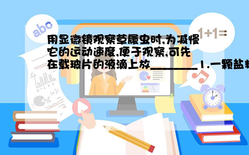 用显微镜观察草履虫时,为减慢它的运动速度,便于观察,可先在载玻片的液滴上放________1.一颗盐粒2.几丝棉花纤维3.少许肉汁4.一小块冰