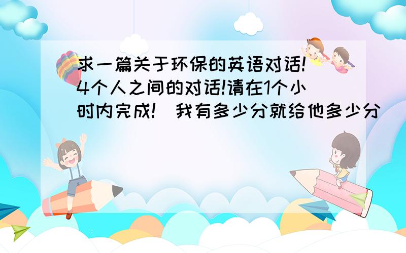 求一篇关于环保的英语对话!（4个人之间的对话!请在1个小时内完成!）我有多少分就给他多少分