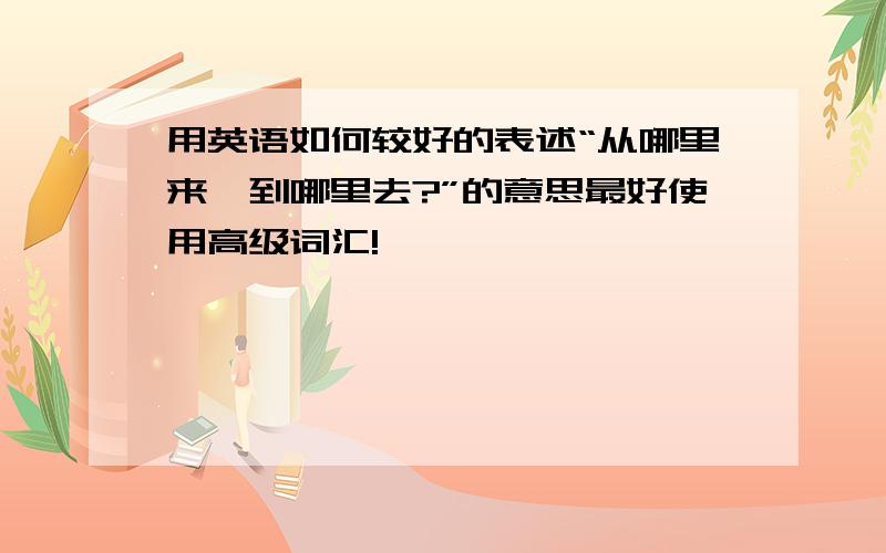 用英语如何较好的表述“从哪里来,到哪里去?”的意思最好使用高级词汇!