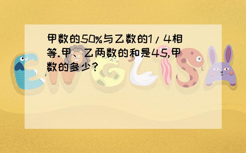 甲数的50%与乙数的1/4相等.甲、乙两数的和是45,甲数的多少?