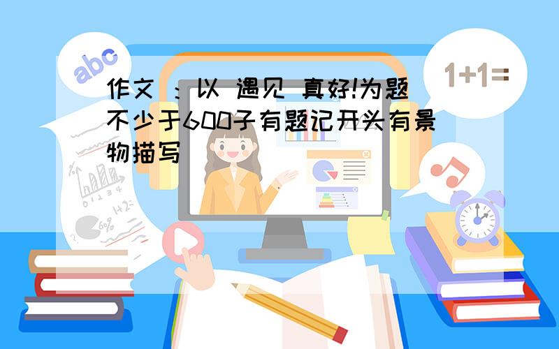 作文 ：以 遇见 真好!为题不少于600子有题记开头有景物描写