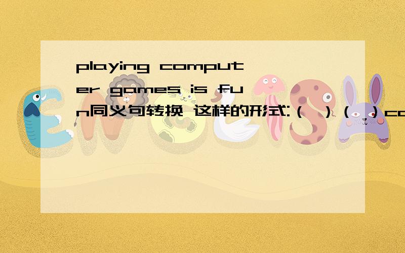 playing computer games is fun同义句转换 这样的形式:（ ）（ ）computer games is fun.