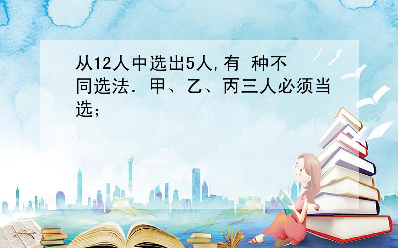 从12人中选出5人,有 种不同选法．甲、乙、丙三人必须当选；