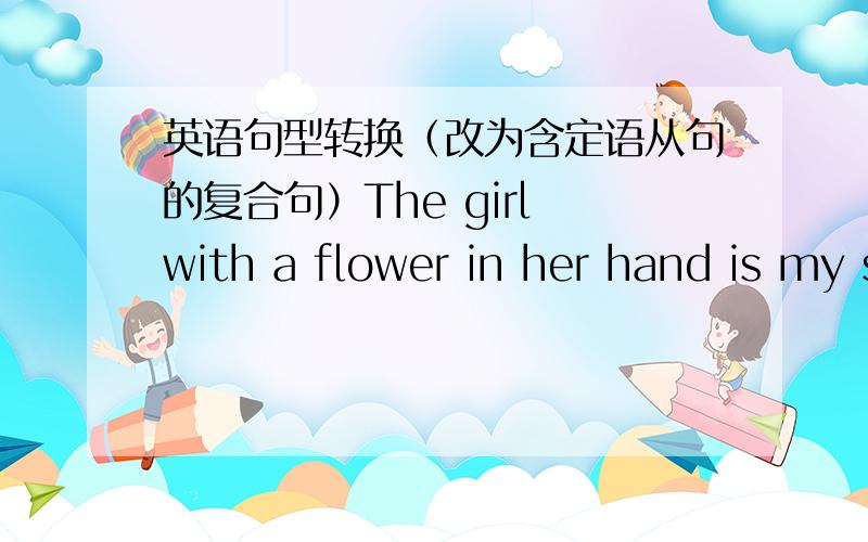 英语句型转换（改为含定语从句的复合句）The girl with a flower in her hand is my sister.The girl—— ——a flower in her hand is my sister.一——一词谢谢