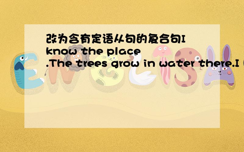 改为含有定语从句的复合句I know the place.The trees grow in water there.I know the place_______the trees grow in water .