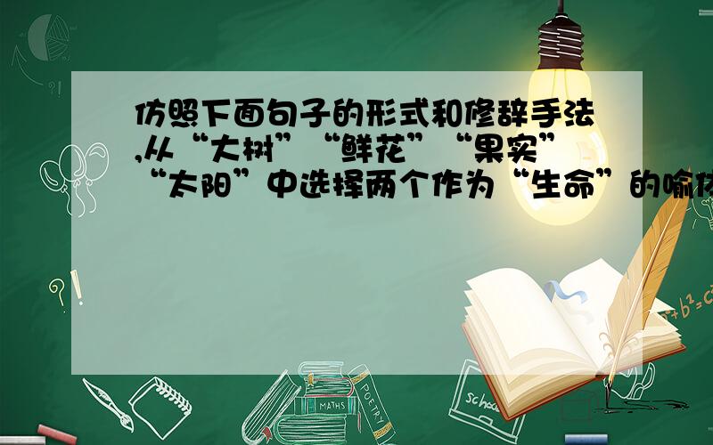 仿照下面句子的形式和修辞手法,从“大树”“鲜花”“果实”“太阳”中选择两个作为“生命”的喻体展开叙写,与前一句构成意思相近的排比句