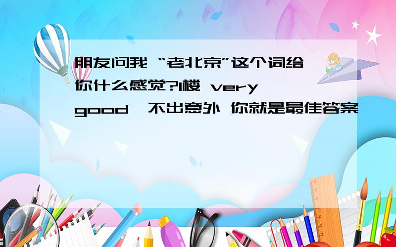 朋友问我 “老北京”这个词给你什么感觉?1楼 very good  不出意外 你就是最佳答案