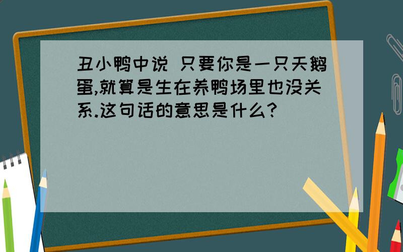 丑小鸭中说 只要你是一只天鹅蛋,就算是生在养鸭场里也没关系.这句话的意思是什么?