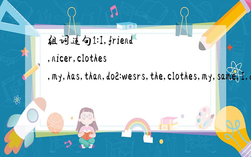 组词连句1:I,friend,nicer,clothes,my,has,than,do2:wesrs,the,clothes,my,same,I,do,beother,as3:left,your,homework,at,you,home4:doesn't,he,is,know,ID,where,your,card5:think,get,should,I,you,job,part--time,a