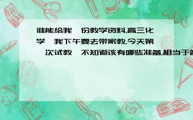 谁能给我一份教学资料.高三化学、我下午要去带家教.今天第一次试教,不知道该有哪些准备.相当于备课笔记之类的也行、就是主要要教些什么、哪些要重点的去讲,总之越详细越好.因为我中