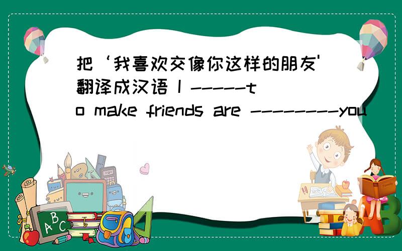 把‘我喜欢交像你这样的朋友'翻译成汉语 I -----to make friends are --------you