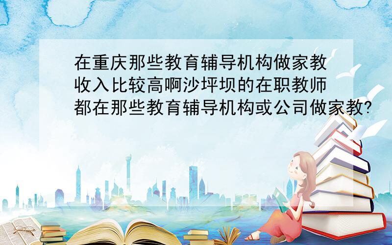 在重庆那些教育辅导机构做家教收入比较高啊沙坪坝的在职教师都在那些教育辅导机构或公司做家教?