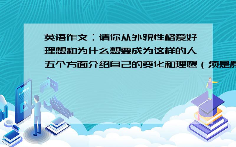 英语作文：请你从外貌性格爱好理想和为什么想要成为这样的人五个方面介绍自己的变化和理想（须是原创）同上,例外：须是初中水平