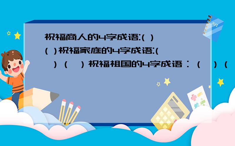 祝福商人的4字成语:( ) ( )祝福家庭的4字成语:( ）（ ）祝福祖国的4字成语：（ ）（ ）