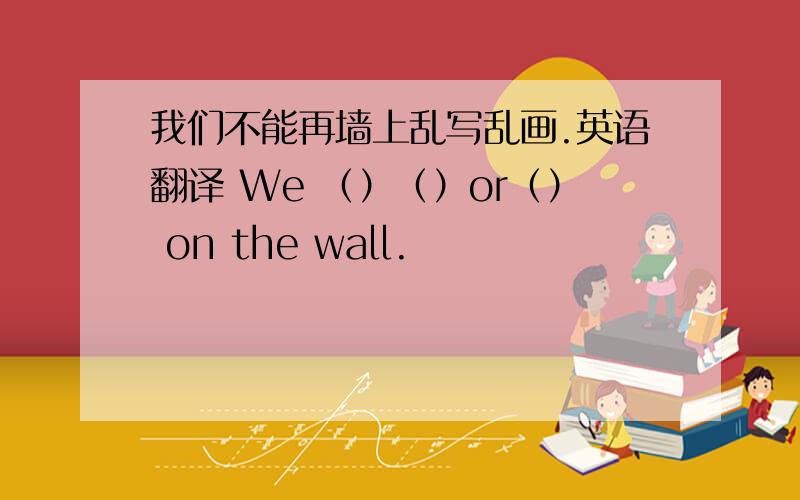 我们不能再墙上乱写乱画.英语翻译 We （）（）or（） on the wall.