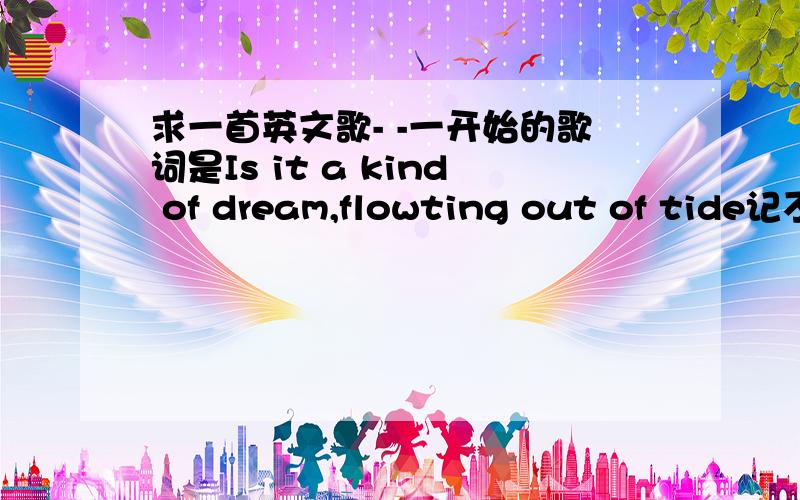 求一首英文歌- -一开始的歌词是Is it a kind of dream,flowting out of tide记不太清楚了T^T很好听,听一个妹子唱过