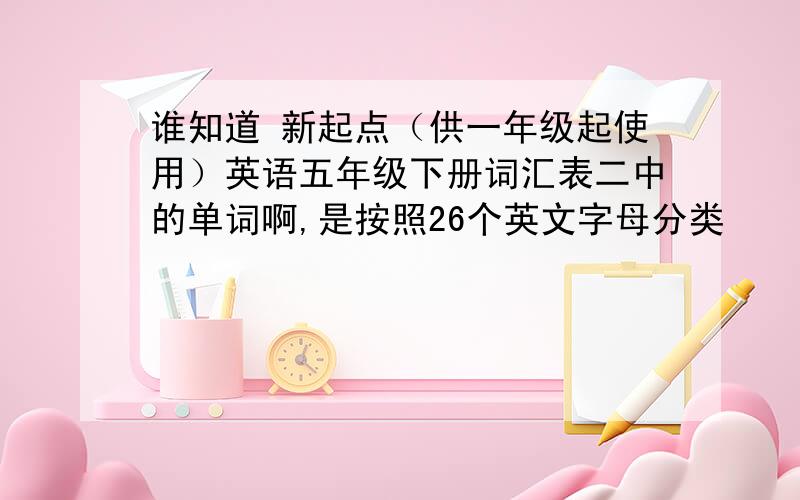 谁知道 新起点（供一年级起使用）英语五年级下册词汇表二中的单词啊,是按照26个英文字母分类