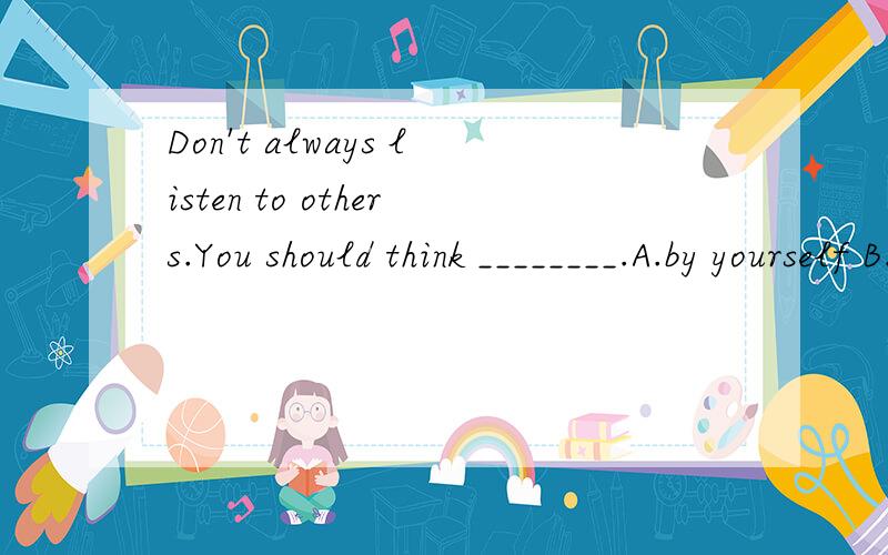 Don't always listen to others.You should think ________.A.by yourself B.of yourself C.for yourself D.with yourself