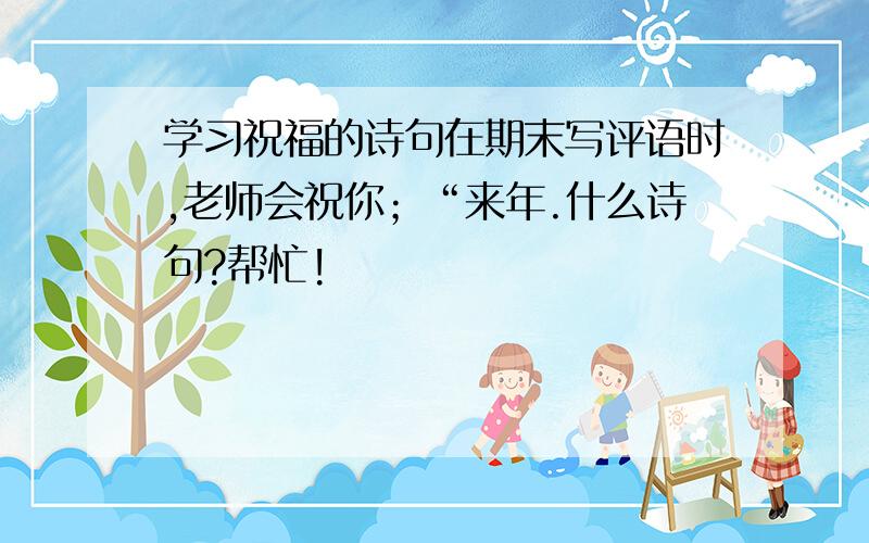 学习祝福的诗句在期末写评语时,老师会祝你；“来年.什么诗句?帮忙!