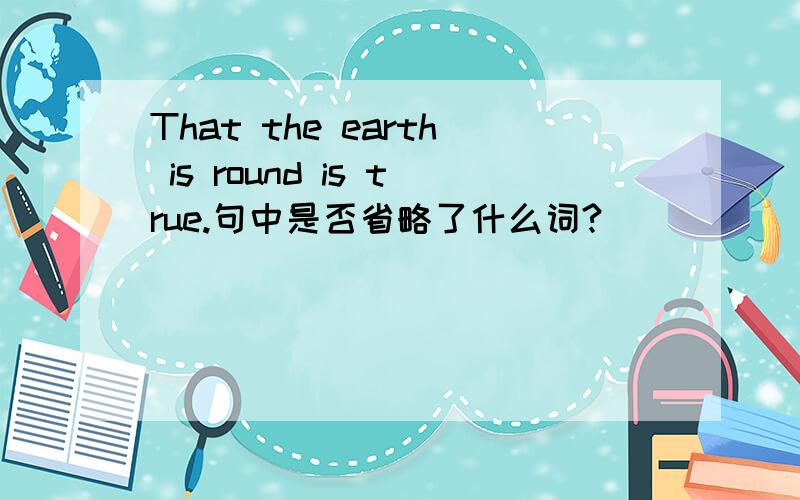 That the earth is round is true.句中是否省略了什么词?