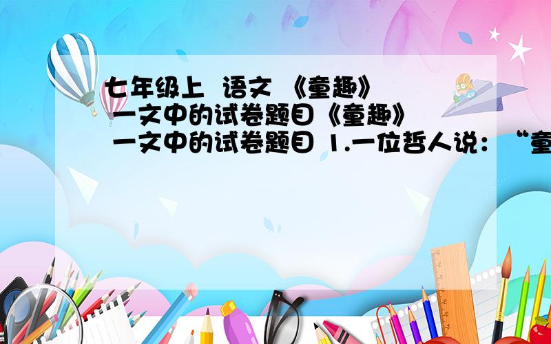 七年级上  语文 《童趣》  一文中的试卷题目《童趣》  一文中的试卷题目 1.一位哲人说：“童年的趣,是梦中的真.”请结合本文说说,看似琐碎的事物在“我”眼里为什么会变的趣味盎然?  2.