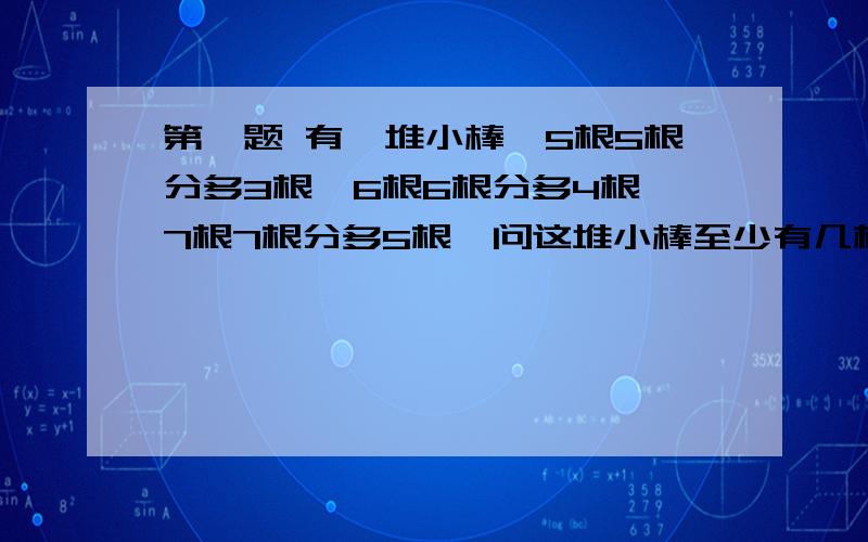 第一题 有一堆小棒,5根5根分多3根,6根6根分多4根,7根7根分多5根,问这堆小棒至少有几根?第二题 甲乙两班客车往返于A.B两城之间的同一条公路上,甲乙两车沿途分别每隔20千米和15千米设一停车