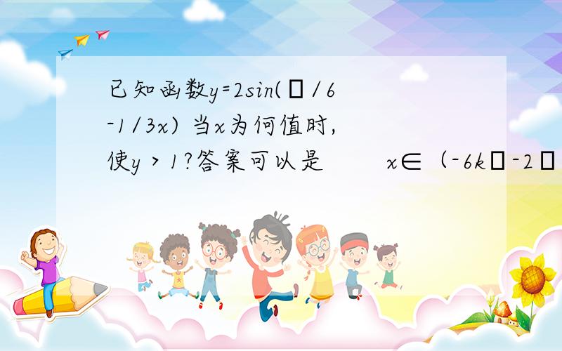 已知函数y=2sin(π/6-1/3x) 当x为何值时,使y＞1?答案可以是        x∈（-6kπ-2π,-6π）k∈z    吗