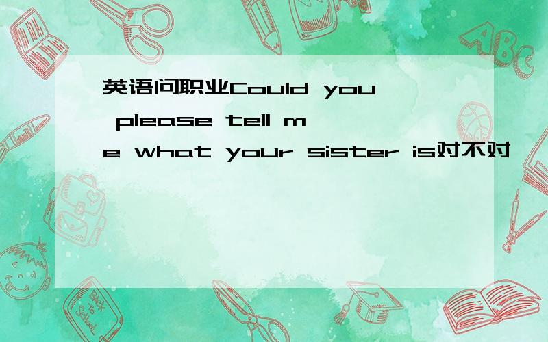 英语问职业Could you please tell me what your sister is对不对