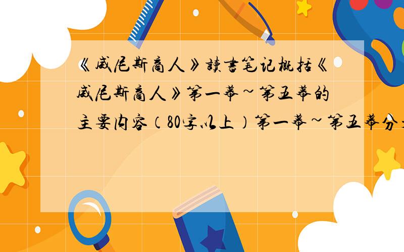 《威尼斯商人》读书笔记概括《威尼斯商人》第一幕~第五幕的主要内容（80字以上）第一幕~第五幕分开概括（每一幕80字以上,100字以下）