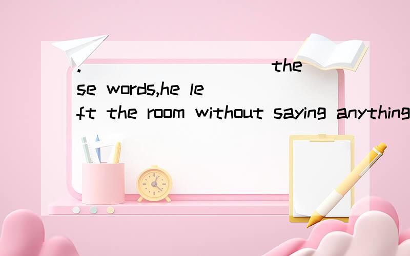 .__________these words,he left the room without saying anything.A.About B.For C.On D.With